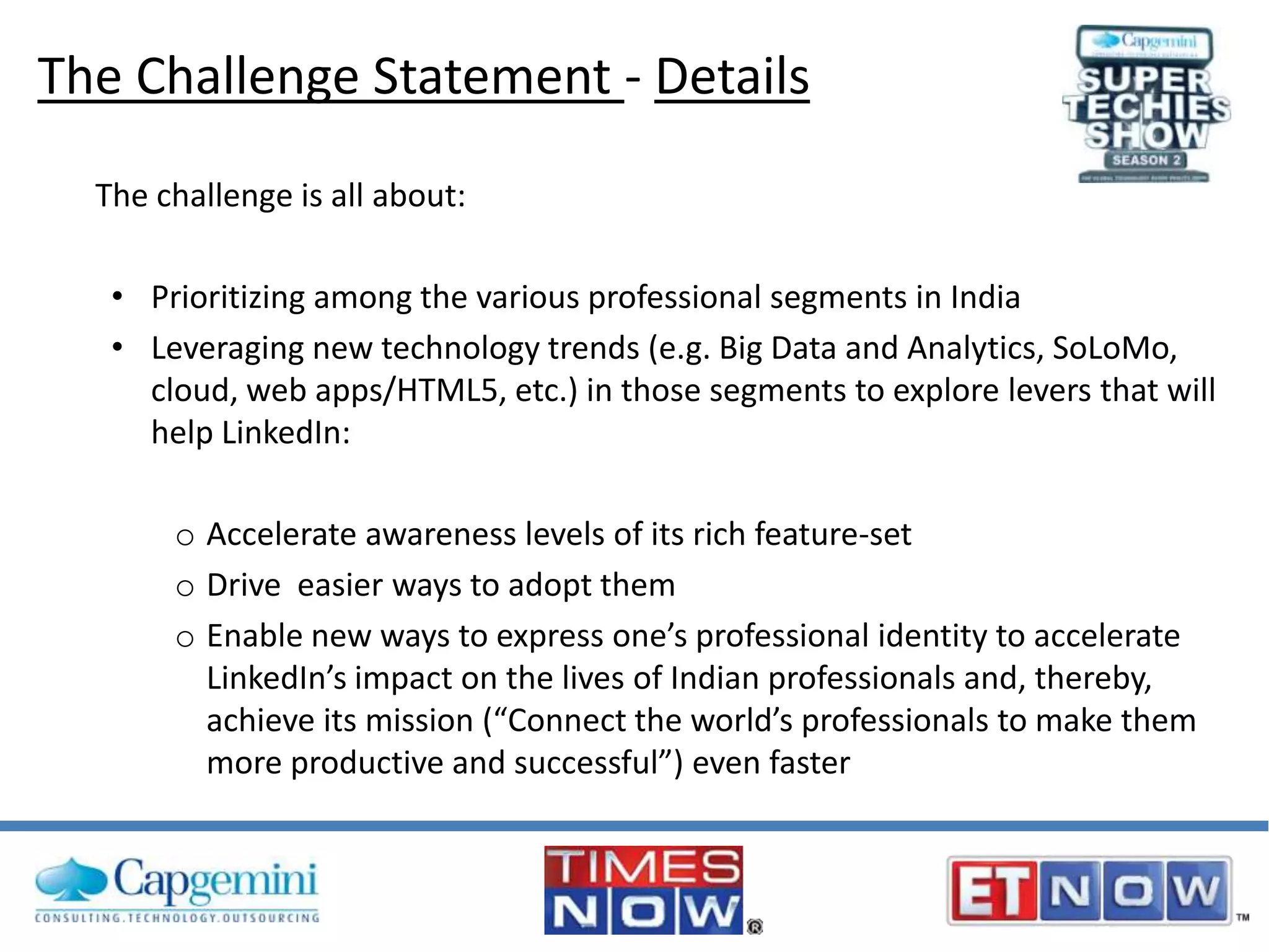 The Challenge Statement - Details
The challenge is all about:

• Prioritizing among the various professional segments in India
• Leveraging new technology trends (e.g. Big Data and Analytics, SoLoMo,
cloud, web apps/HTML5, etc.) in those segments to explore levers that will
help LinkedIn:
o Accelerate awareness levels of its rich feature-set
o Drive easier ways to adopt them
o Enable new ways to express one’s professional identity to accelerate
LinkedIn’s impact on the lives of Indian professionals and, thereby,
achieve its mission (“Connect the world’s professionals to make them
more productive and successful”) even faster

 