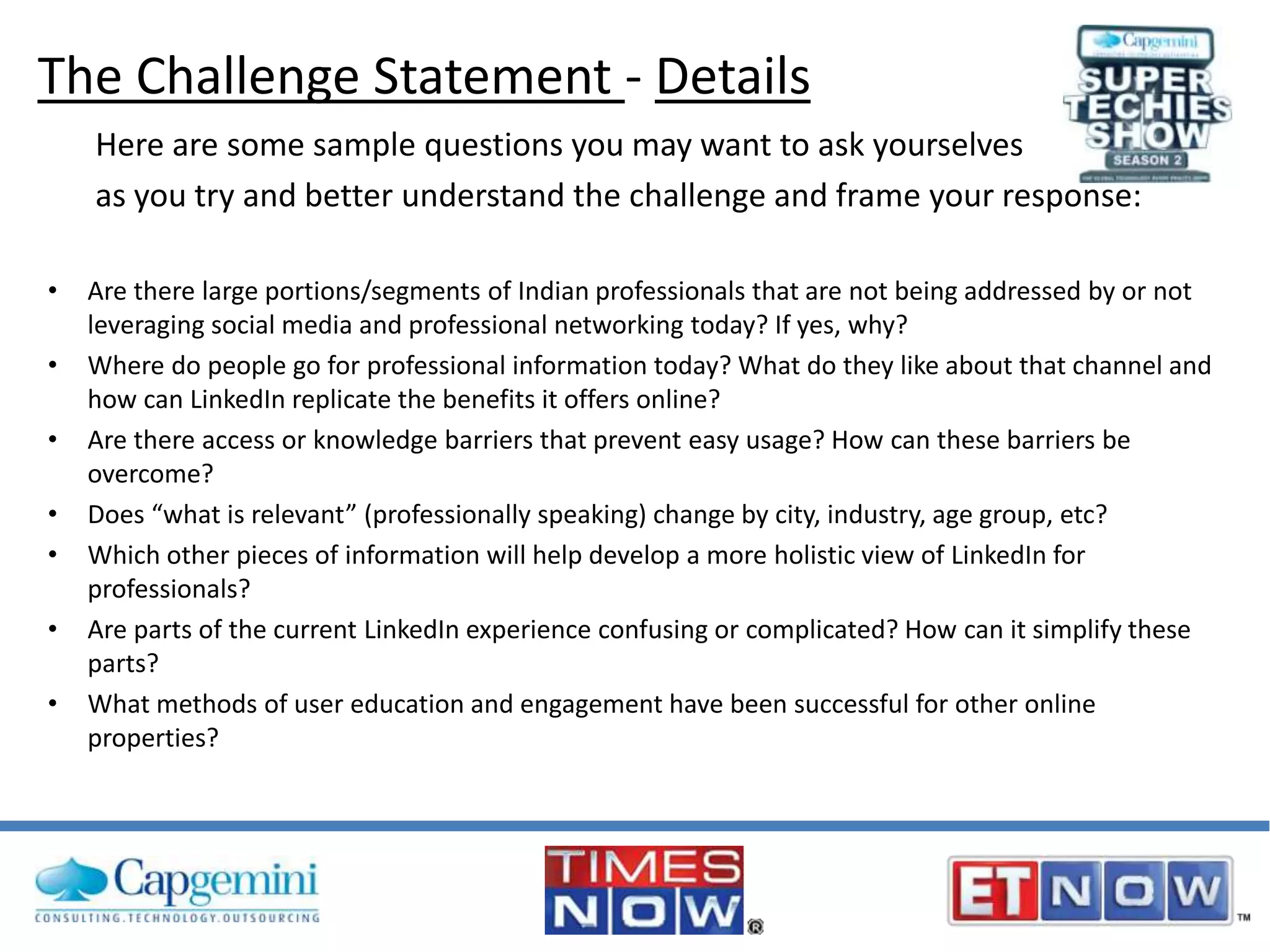 The Challenge Statement - Details
Here are some sample questions you may want to ask yourselves
as you try and better understand the challenge and frame your response:
•
•
•

•
•
•
•

Are there large portions/segments of Indian professionals that are not being addressed by or not
leveraging social media and professional networking today? If yes, why?
Where do people go for professional information today? What do they like about that channel and
how can LinkedIn replicate the benefits it offers online?
Are there access or knowledge barriers that prevent easy usage? How can these barriers be
overcome?
Does “what is relevant” (professionally speaking) change by city, industry, age group, etc?
Which other pieces of information will help develop a more holistic view of LinkedIn for
professionals?
Are parts of the current LinkedIn experience confusing or complicated? How can it simplify these
parts?
What methods of user education and engagement have been successful for other online
properties?

 