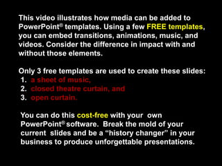 This video illustrates how media can be added to
PowerPoint® templates. Using a few FREE templates,
you can embed transitions, animations, music, and
videos. Consider the difference in impact with and
without those elements.

Only 3 free templates are used to create these slides:
1. a sheet of music,
2. closed theatre curtain, and
3. open curtain.

You can do this cost-free with your own
PowerPoint® software. Break the mold of your
current slides and be a “history changer” in your
business to produce unforgettable presentations.
 
