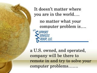 It doesn’t matter where you are in the world…. a U.S. owned, and operated, company will be there to remote in and try to solve your computer problems……. no matter what your computer problem is…. 