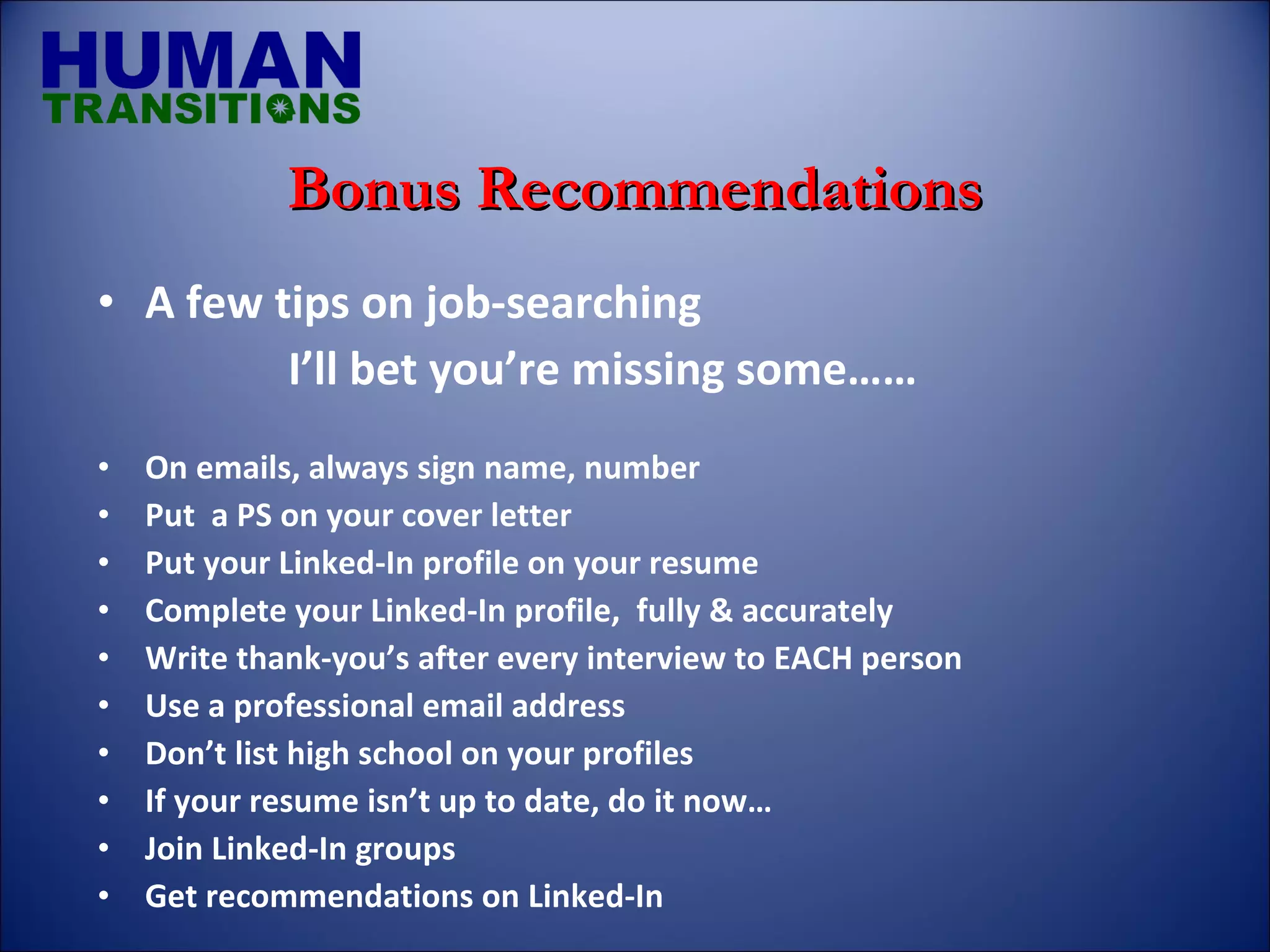 A few tips on job-searching I’ll bet you’re missing some…… On emails, always sign name, number Put  a PS on your cover letter Put your Linked-In profile on your resume Complete your Linked-In profile,  fully & accurately Write thank-you’s after every interview to EACH person Use a professional email address Don’t list high school on your profiles If your resume isn’t up to date, do it now… Join Linked-In groups Get recommendations on Linked-In Bonus Recommendations 