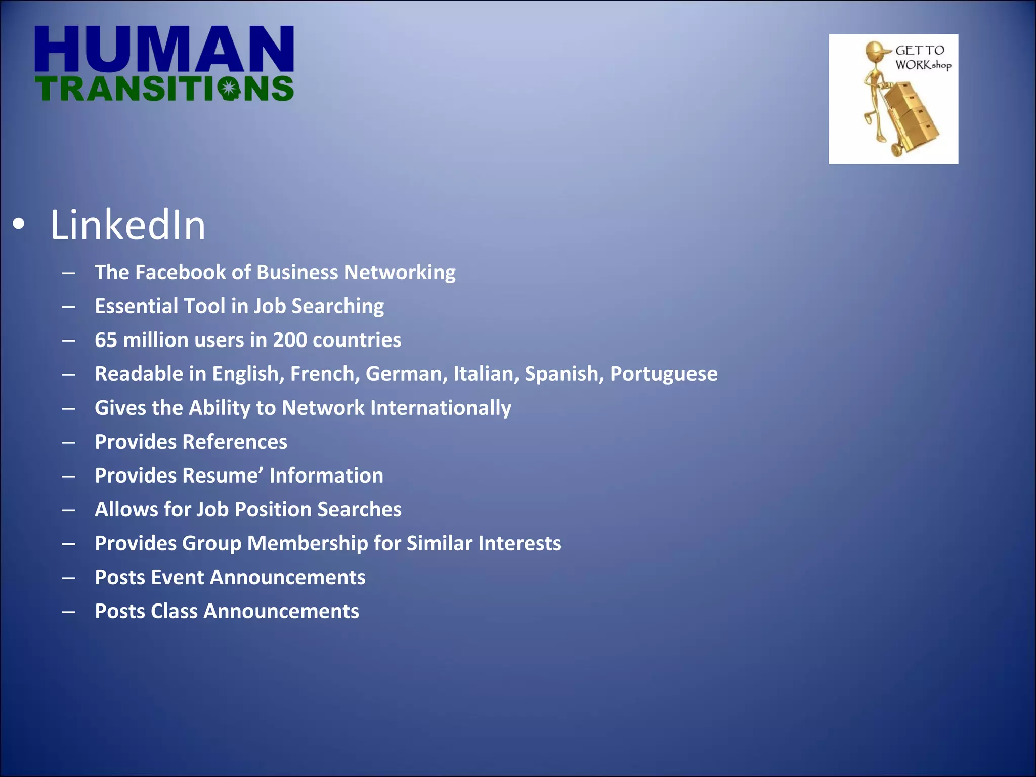 LinkedIn The Facebook of Business Networking Essential Tool in Job Searching 65 million users in 200 countries Readable in English, French, German, Italian, Spanish, Portuguese Gives the Ability to Network Internationally Provides References Provides Resume’ Information Allows for Job Position Searches Provides Group Membership for Similar Interests Posts Event Announcements Posts Class Announcements 