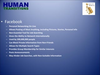 Facebook Personal Networking On Line Allows Posting of Most Anything, Including Pictures, Stories, Personal Info Non-Essential Tool for Job Searching Gives the Ability to Network Internationally Used by 200,000,000 people  Can Block Private Information from Non-Friends Allows for Multiple Search Types Provides Group Membership for Similar Interests Posts Announcements May Hinder Job Searches, with Non-Suitable Information 