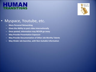 Myspace, Youtube, etc. More Personal Networking Gives the Ability to post video Internationally Once posted, information may NEVER go away May Provide Presentation Exposure May Provide Documentation of Other Job-Worthy Talents May Hinder Job Searches, with Non-Suitable Information 