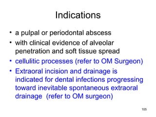 105
Indications
• a pulpal or periodontal abscess
• with clinical evidence of alveolar
penetration and soft tissue spread
• cellulitic processes (refer to OM Surgeon)
• Extraoral incision and drainage is
indicated for dental infections progressing
toward inevitable spontaneous extraoral
drainage (refer to OM surgeon)
 