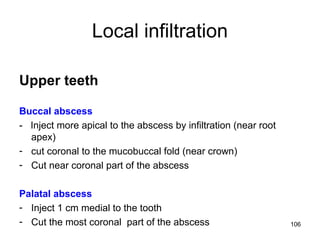 106
Local infiltration
Upper teeth
Buccal abscess
- Inject more apical to the abscess by infiltration (near root
apex)
- cut coronal to the mucobuccal fold (near crown)
- Cut near coronal part of the abscess
Palatal abscess
- Inject 1 cm medial to the tooth
- Cut the most coronal part of the abscess
 