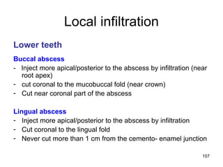 107
Local infiltration
Lower teeth
Buccal abscess
- Inject more apical/posterior to the abscess by infiltration (near
root apex)
- cut coronal to the mucobuccal fold (near crown)
- Cut near coronal part of the abscess
Lingual abscess
- Inject more apical/posterior to the abscess by infiltration
- Cut coronal to the lingual fold
- Never cut more than 1 cm from the cemento- enamel junction
 