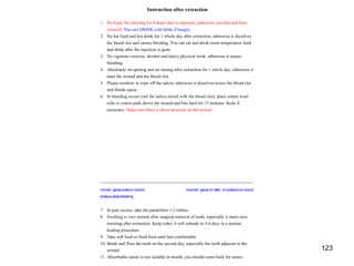 123
Instruction after extraction
1. No food, No chewing for 4 hours due to injection, otherwise you bite and burn
yourself. You can DRINK cold drink if hungry
2. No hot food and hot drink for 1 whole day after extraction, otherwise it dissolves
the blood clot and causes bleeding. You can eat and drink room temperature food
and drink after the injection is gone.
3. No vigorous exercise, alcohol and heavy physical work, otherwise it causes
bleeding.
4. Absolutely no spitting and no rinsing after extraction for 1 whole day, otherwise it
tears the wound and the blood clot.
5. Please swallow or wipe off the saliva, otherwise it dissolves/mixes the blood clot
and bleeds again.
6. In bleeding occurs (not the saliva mixed with the blood clot), place cotton wool
rolls or cotton pads above the wound and bite hard for 15 minutes. Redo if
necessary. Make sure there is direct pressure on the wound.
Correct: gauzepresson wound, Incorrect: gauzeon teeth, no pressureon wound
pressurestopsbleeding
7. In pain occurs, take the painkillers 1-2 tablets.
8. Swelling is very normal after surgical removal of teeth, especially it starts next
morning after extraction. Keep calm; it will subside in 3-4 days in a normal
healing procedure.
9. Take soft food or fluid food until feel comfortable.
10. Brush and floss the teeth on the second day, especially the teeth adjacent to the
wound.
11. Absorbable suture is not suitable in mouth, you should come back for suture
 