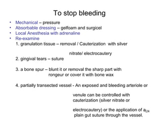124
To stop bleeding
• Mechanical – pressure
• Absorbable dressing – gelfoam and surgicel
• Local Anesthesia with adrenaline
• Re-examine
1. granulation tissue – removal / Cauterization with silver
nitrate/ electrocautery
2. gingival tears – suture
3. a bone spur – blunt it or removal the sharp part with
rongeur or cover it with bone wax
4. partially transected vessel - An exposed and bleeding arteriole or
venule can be controlled with
cauterization (silver nitrate or
electrocautery) or the application of a
plain gut suture through the vessel.
 