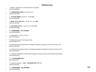 References
• 1. Editorial - Ludwig angina - the longest distance in the planet
• https://bit.ly/2N6fpeZ
• 2. 香港教師急需學習牙齒急救 2013 年 08 月 07 日
• https://bit.ly/2L7SKP9
• 3. 牙愈洗愈傷 純屬謬誤 2018 年 3 月 1 日 東方日報
• https://bit.ly/2zslbWs
• 4. 醫知健：撞 甩牙 應放回原位 – 2014 年 1 月 11 日 太陽報
• https://bit.ly/2JcU4y8
• 5. 恆齒 受創甩脫 救牙有法 – 2014 年 1 月 11 日 東方日報
• https://bit.ly/2uoG0My
• 6. 口腔臉頰創傷護理 - 香港大學牙醫學院
• https://bit.ly/2mewAQt
• 7. Ludwig Angina – To tell or not to tell?
• https://bit.ly/2JeoDUf
• 8. Maxillofacial trauma and Psychological Stress
• https://bit.ly/2NGTTPd
• 9. Effectiveness of educational poster on knowledge of emergency management of dental trauma-part 1.RCT
• https://bit.ly/2NIIPRR
• 10. Effectiveness of educational poster on knowledge of emergency management of dental trauma-part 2. RCT
• https://bit.ly/2ubv0D5
• 11. Emergency management of dental trauma knowledge of Hong Kong primary and secondary school teachers
• https://bit.ly/2KZzV3v
• 12. 不足兩成教師懂搶救飛脫牙
• https://bit.ly/2zrIXll
• 13. Extraction experience - 朱祖恩 : 事前詳細解釋 過程不到半小時
• https://bit.ly/2LaXhjS
• 14. 口腔臉頰創傷護理 - 香港大學牙醫學院
• https://bit.ly/2umSBjH
126
 