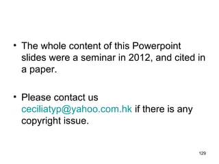 • The whole content of this Powerpoint
slides were a seminar in 2012, and cited in
a paper.
• Please contact us
ceciliatyp@yahoo.com.hk if there is any
copyright issue.
129
 