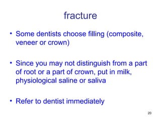 20
fracture
• Some dentists choose filling (composite,
veneer or crown)
• Since you may not distinguish from a part
of root or a part of crown, put in milk,
physiological saline or saliva
• Refer to dentist immediately
 