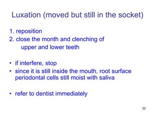 22
Luxation (moved but still in the socket)
1. reposition
2. close the month and clenching of
upper and lower teeth
• if interfere, stop
• since it is still inside the mouth, root surface
periodontal cells still moist with saliva
• refer to dentist immediately
 