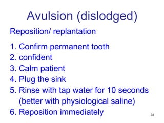 35
Avulsion (dislodged)
Reposition/ replantation
1. Confirm permanent tooth
2. confident
3. Calm patient
4. Plug the sink
5. Rinse with tap water for 10 seconds
(better with physiological saline)
6. Reposition immediately
 