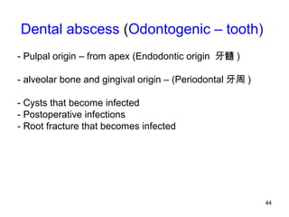 44
Dental abscess (Odontogenic – tooth)
- Pulpal origin – from apex (Endodontic origin 牙髓 )
- alveolar bone and gingival origin – (Periodontal 牙周 )
- Cysts that become infected
- Postoperative infections
- Root fracture that becomes infected
 