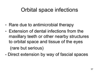 57
Orbital space infections
- Rare due to antimicrobial therapy
- Extension of dental infections from the
maxillary teeth or other nearby structures
to orbital space and tissue of the eyes
(rare but serious)
- Direct extension by way of fascial spaces
 