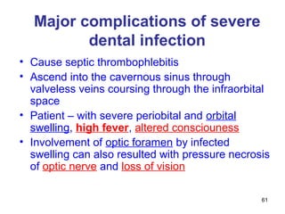 61
Major complications of severe
dental infection
• Cause septic thrombophlebitis
• Ascend into the cavernous sinus through
valveless veins coursing through the infraorbital
space
• Patient – with severe periobital and orbital
swelling, high fever, altered consciouness
• Involvement of optic foramen by infected
swelling can also resulted with pressure necrosis
of optic nerve and loss of vision
 