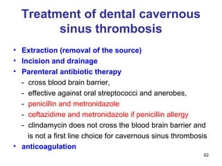 62
Treatment of dental cavernous
sinus thrombosis
• Extraction (removal of the source)
• Incision and drainage
• Parenteral antibiotic therapy
- cross blood brain barrier,
- effective against oral streptococci and anerobes,
- penicillin and metronidazole
- ceftazidime and metronidazole if penicillin allergy
- clindamycin does not cross the blood brain barrier and
is not a first line choice for cavernous sinus thrombosis
• anticoagulation
 