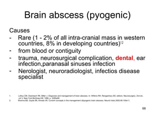 68
Brain abscess (pyogenic)
Causes
- Rare (1 - 2% of all intra-cranial mass in western
countries, 8% in developing countries)1,2
- from blood or contiguity
- trauma, neurosurgical complication, dental, ear
infection,paranasal sinuses infection
- Nerologist, neuroradiologist, infectios disease
specialist
1. Loftus CM, Osenbach RK, Biller J. Diagnosis and management of brain abscess. In: Wilkins RH, Rengachary SS, editors. Neurosurgery. 2nd ed.,
vol 3. New York:McGraw-Hill; 1996. p. 3285e98.
2. Sharma BS, Gupta SK, Khosla VK. Current concepts in the management ofpyogenic brain abscess. Neurol India 2000;48:105e11.
 