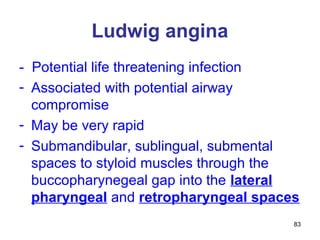 83
Ludwig angina
- Potential life threatening infection
- Associated with potential airway
compromise
- May be very rapid
- Submandibular, sublingual, submental
spaces to styloid muscles through the
buccopharynegeal gap into the lateral
pharyngeal and retropharyngeal spaces
 