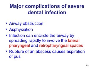 85
Major complications of severe
dental infection
• Airway obstruction
• Asphyxiation
• Infection can encircle the airway by
spreading rapidly to involve the lateral
pharyngeal and retropharyngeal spaces
• Rupture of an abscess causes aspiration
of pus
 