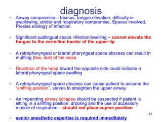 87
diagnosis- Airway compromise – trismus, tongue elevation, difficulty in
swallowing, stridor and respiratory compromise, Spaces involved,
Precise etiology of infection
- Significant sublingual space infection/swelling – cannot elevate the
tongue to the vermilion border of the upper lip
- A retropharyngeal or lateral pharyngeal space abscess can result in
muffling (low, dull) of the voice
- Deviation of the head toward the opposite side could indicate a
lateral pharyngeal space swelling
- A retropharyngeal space abscess can cause patient to assume the
“sniffing position”, serves to straighten the upper airway
- An impending airway collapse should be suspected if patient is
sitting in a sniffing position, drooling and the use of accessory
muscle of respiration – should not place supine position
- senior anesthetic expertise is required immeditately
 