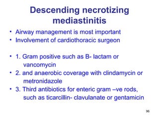 96
Descending necrotizing
mediastinitis
• Airway management is most important
• Involvement of cardiothoracic surgeon
• 1. Gram positive such as B- lactam or
vancomycin
• 2. and anaerobic coverage with clindamycin or
metronidazole
• 3. Third antibiotics for enteric gram –ve rods,
such as ticarcillin- clavulanate or gentamicin
 