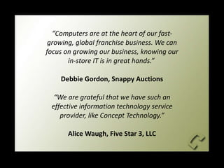 “ Computers are at the heart of our fast-growing, global franchise business. We can focus on growing our business, knowing our in-store IT is in great hands.”  Debbie Gordon, Snappy Auctions “We are grateful that we have such an effective information technology service provider, like Concept Technology.” Alice Waugh, Five Star 3, LLC 