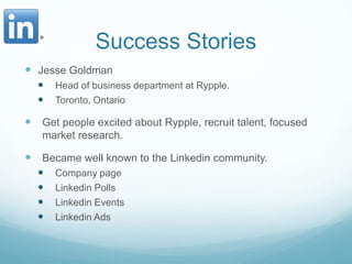 Success StoriesJesse GoldmanHead of business department at Rypple.Toronto, OntarioGet people excited about Rypple, recruit talent, focused market research. Became well known to the Linkedin community.Company pageLinkedin PollsLinkedin EventsLinkedin Ads