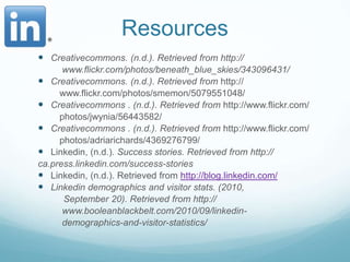 ResourcesCreativecommons. (n.d.). Retrieved from http://		 www.flickr.com/photos/beneath_blue_skies/343096431/Creativecommons. (n.d.). Retrieved from http://		www.flickr.com/photos/smemon/5079551048/Creativecommons . (n.d.). Retrieved from http://www.flickr.com/		photos/jwynia/56443582/Creativecommons . (n.d.). Retrieved from http://www.flickr.com/		photos/adriarichards/4369276799/Linkedin, (n.d.). Success stories. Retrieved from http://ca.press.linkedin.com/success-storiesLinkedin, (n.d.). Retrieved from http://blog.linkedin.com/Linkedin demographics and visitor stats. (2010,	     September 20). Retrieved from http://		 www.booleanblackbelt.com/2010/09/linkedin-		 demographics-and-visitor-statistics/