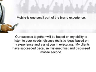 Mobile is one small part of the brand experience.
Our success together will be based on my ability to
listen to your needs, discuss realistic ideas based on
my experience and assist you in executing. My clients
have succeeded because I listened first and discussed
mobile second.
 