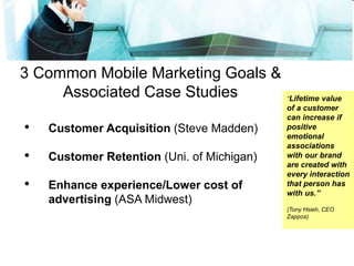 3 Common Mobile Marketing Goals &
Associated Case Studies
• Customer Acquisition (Steve Madden)
• Customer Retention (Uni. of Michigan)
• Enhance experience/Lower cost of
advertising (ASA Midwest)
“Lifetime value
of a customer
can increase if
positive
emotional
associations
with our brand
are created with
every interaction
that person has
with us.”
(Tony Hsieh, CEO
Zappos)
 