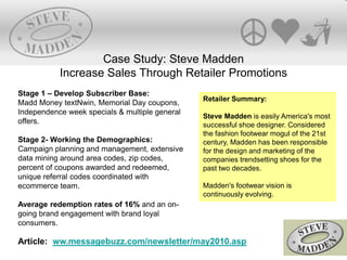 Retailer Summary:
Steve Madden is easily America's most
successful shoe designer. Considered
the fashion footwear mogul of the 21st
century, Madden has been responsible
for the design and marketing of the
companies trendsetting shoes for the
past two decades.
Madden's footwear vision is
continuously evolving.
Case Study: Steve Madden
Increase Sales Through Retailer Promotions
Stage 1 – Develop Subscriber Base:
Madd Money textNwin, Memorial Day coupons,
Independence week specials & multiple general
offers.
Stage 2- Working the Demographics:
Campaign planning and management, extensive
data mining around area codes, zip codes,
percent of coupons awarded and redeemed,
unique referral codes coordinated with
ecommerce team.
Average redemption rates of 16% and an on-
going brand engagement with brand loyal
consumers.
Article: ww.messagebuzz.com/newsletter/may2010.asp
 