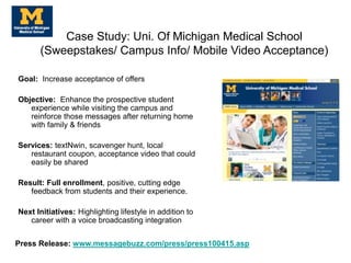 Goal: Increase acceptance of offers
Objective: Enhance the prospective student
experience while visiting the campus and
reinforce those messages after returning home
with family & friends
Services: textNwin, scavenger hunt, local
restaurant coupon, acceptance video that could
easily be shared
Result: Full enrollment, positive, cutting edge
feedback from students and their experience.
Next Initiatives: Highlighting lifestyle in addition to
career with a voice broadcasting integration
Case Study: Uni. Of Michigan Medical School
(Sweepstakes/ Campus Info/ Mobile Video Acceptance)
Press Release: www.messagebuzz.com/press/press100415.asp
 