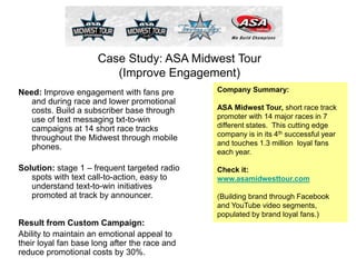 Case Study: ASA Midwest Tour
(Improve Engagement)
Company Summary:
ASA Midwest Tour, short race track
promoter with 14 major races in 7
different states. This cutting edge
company is in its 4th successful year
and touches 1.3 million loyal fans
each year.
Check it:
www.asamidwesttour.com
(Building brand through Facebook
and YouTube video segments,
populated by brand loyal fans.)
Result from Custom Campaign:
Ability to maintain an emotional appeal to
their loyal fan base long after the race and
reduce promotional costs by 30%.
Need: Improve engagement with fans pre
and during race and lower promotional
costs. Build a subscriber base through
use of text messaging txt-to-win
campaigns at 14 short race tracks
throughout the Midwest through mobile
phones.
Solution: stage 1 – frequent targeted radio
spots with text call-to-action, easy to
understand text-to-win initiatives
promoted at track by announcer.
 