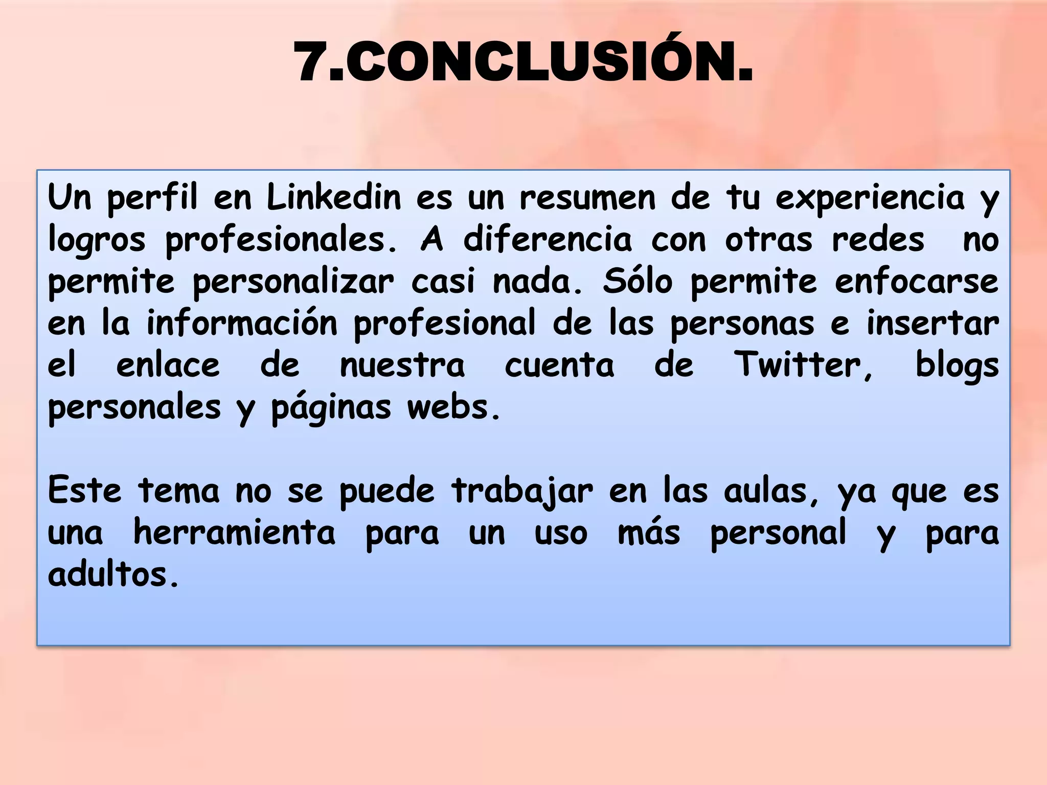 7.CONCLUSIÓN.
Un perfil en Linkedin es un resumen de tu experiencia y
logros profesionales. A diferencia con otras redes no
permite personalizar casi nada. Sólo permite enfocarse
en la información profesional de las personas e insertar
el enlace de nuestra cuenta de Twitter, blogs
personales y páginas webs.
Este tema no se puede trabajar en las aulas, ya que es
una herramienta para un uso más personal y para
adultos.

 