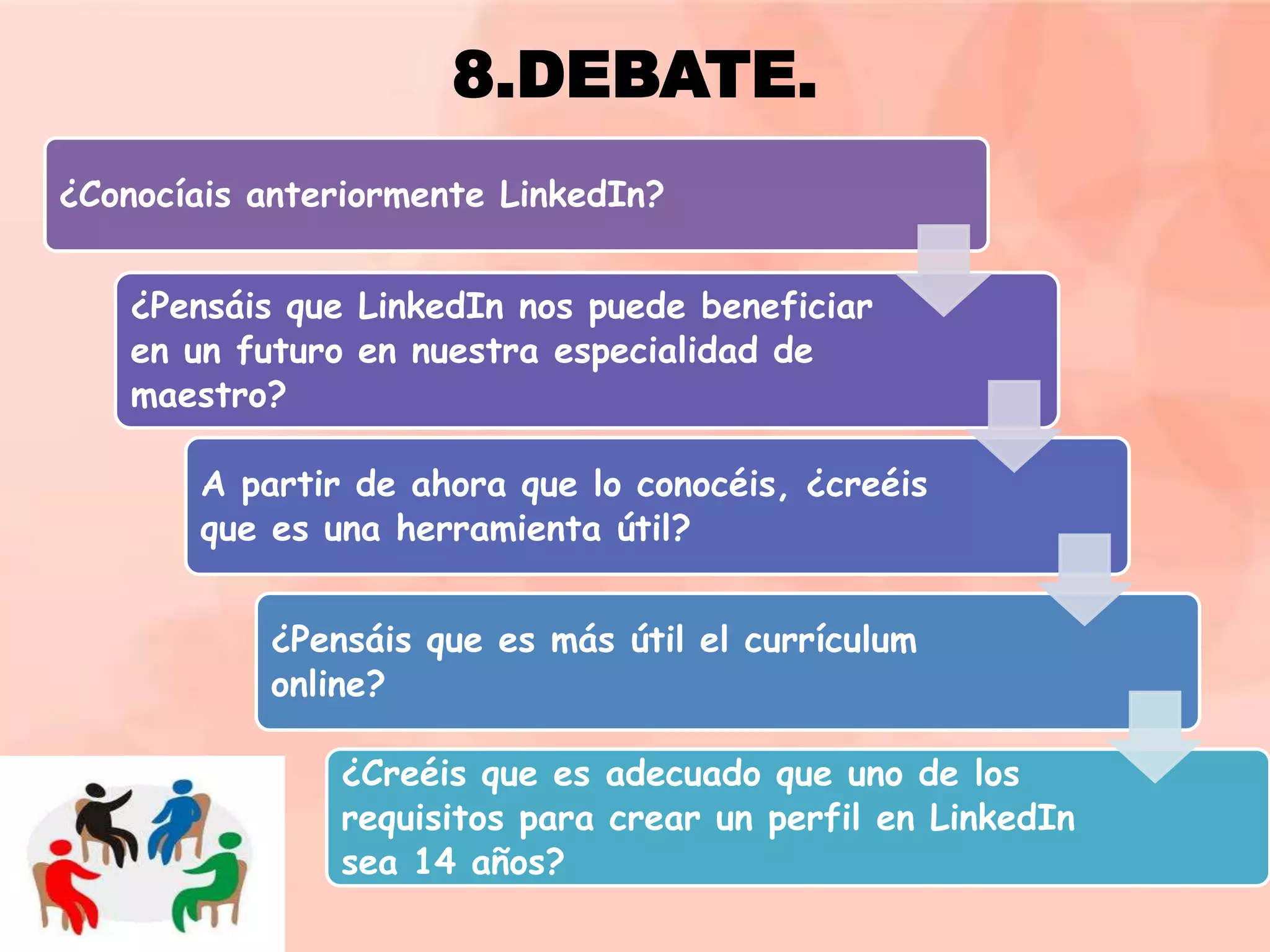 8.DEBATE.
¿Conocíais anteriormente LinkedIn?
¿Pensáis que LinkedIn nos puede beneficiar
en un futuro en nuestra especialidad de
maestro?
A partir de ahora que lo conocéis, ¿creéis
que es una herramienta útil?
¿Pensáis que es más útil el currículum
online?
¿Creéis que es adecuado que uno de los
requisitos para crear un perfil en LinkedIn
sea 14 años?

 