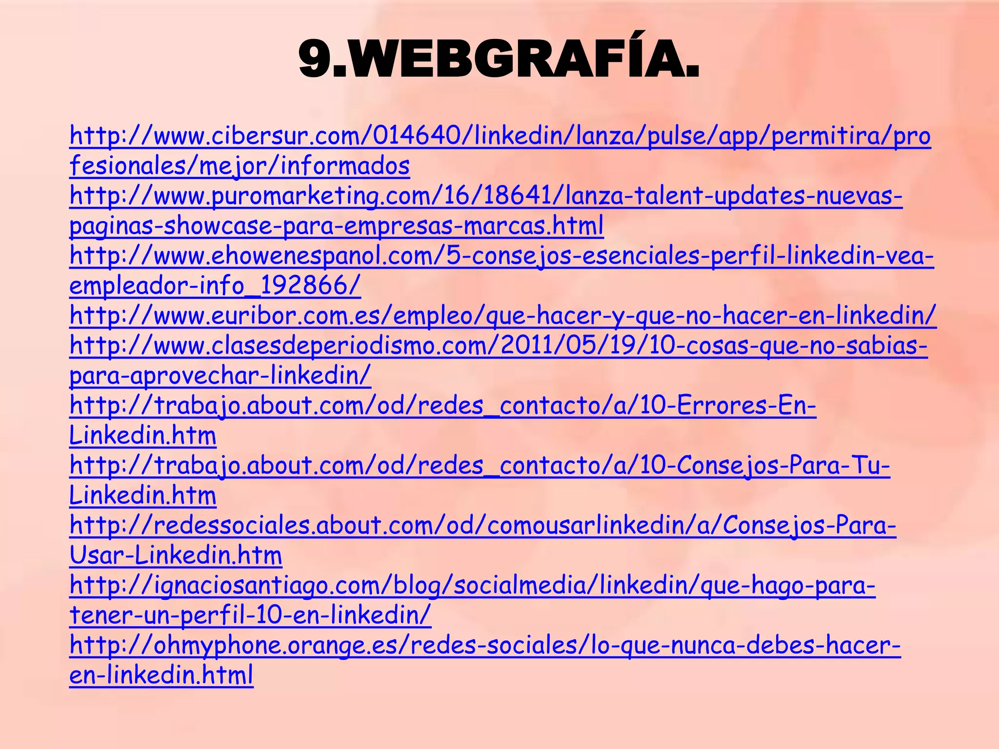 9.WEBGRAFÍA.
http://www.cibersur.com/014640/linkedin/lanza/pulse/app/permitira/pro
fesionales/mejor/informados
http://www.puromarketing.com/16/18641/lanza-talent-updates-nuevaspaginas-showcase-para-empresas-marcas.html
http://www.ehowenespanol.com/5-consejos-esenciales-perfil-linkedin-veaempleador-info_192866/
http://www.euribor.com.es/empleo/que-hacer-y-que-no-hacer-en-linkedin/
http://www.clasesdeperiodismo.com/2011/05/19/10-cosas-que-no-sabiaspara-aprovechar-linkedin/
http://trabajo.about.com/od/redes_contacto/a/10-Errores-EnLinkedin.htm
http://trabajo.about.com/od/redes_contacto/a/10-Consejos-Para-TuLinkedin.htm
http://redessociales.about.com/od/comousarlinkedin/a/Consejos-ParaUsar-Linkedin.htm
http://ignaciosantiago.com/blog/socialmedia/linkedin/que-hago-paratener-un-perfil-10-en-linkedin/
http://ohmyphone.orange.es/redes-sociales/lo-que-nunca-debes-haceren-linkedin.html

 