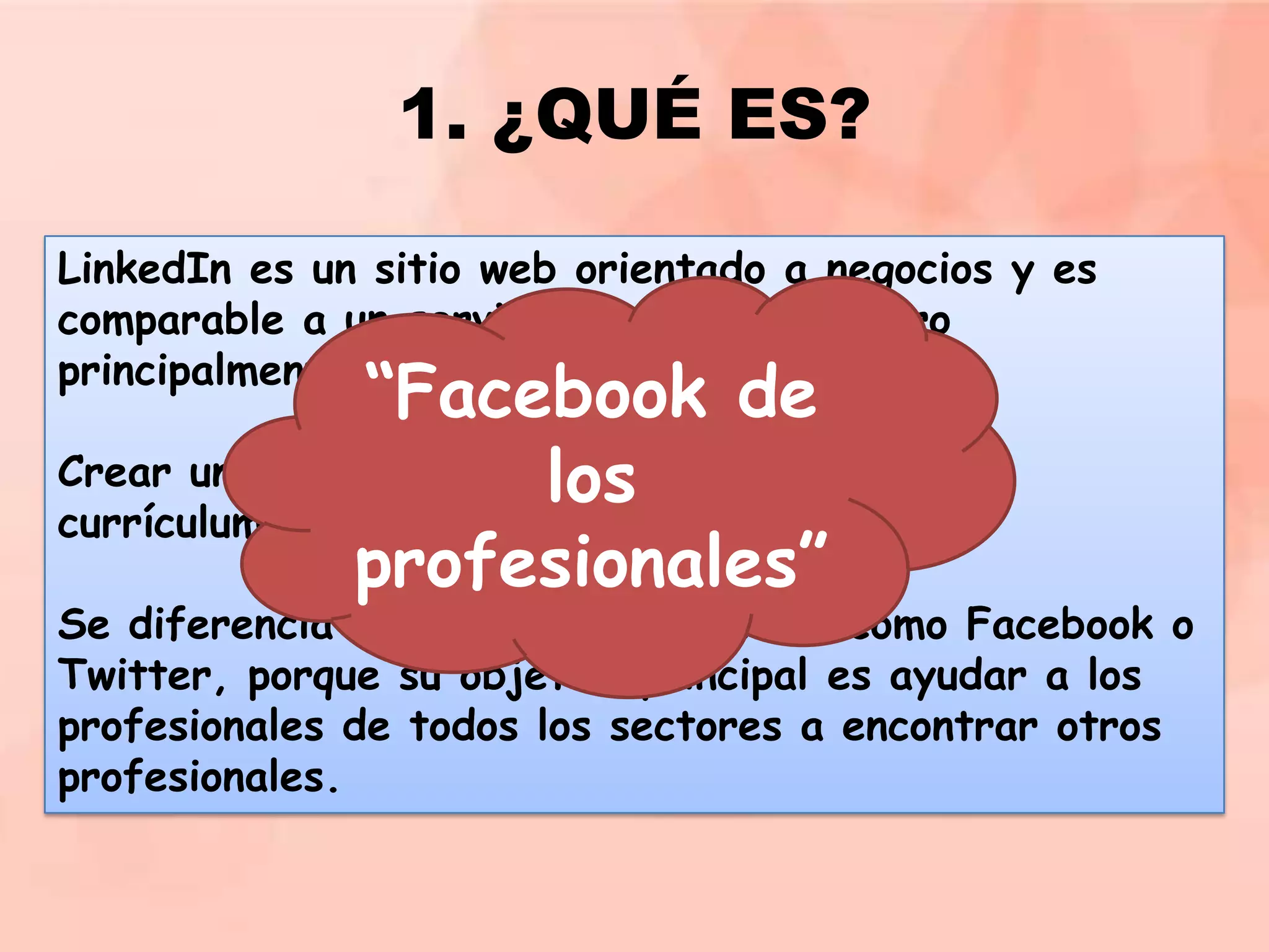 1. ¿QUÉ ES?
LinkedIn es un sitio web orientado a negocios y es
comparable a un servicio de red social pero
principalmente es una red profesional.

“Facebook de
Crear un perfil en LinkedIn es como tener tu
los
currículum on line.
profesionales”

Se diferencia de otras redes sociales como Facebook o
Twitter, porque su objetivo principal es ayudar a los
profesionales de todos los sectores a encontrar otros
profesionales.

 
