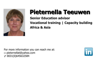 Pieternella Teeuwen
                     Senior Education advisor
                     Vocational training | Capacity building
                     Africa & Asia




For more information you can reach me at:
✉ pieternellat@yahoo.com
✆ 0031(0)645632584
 