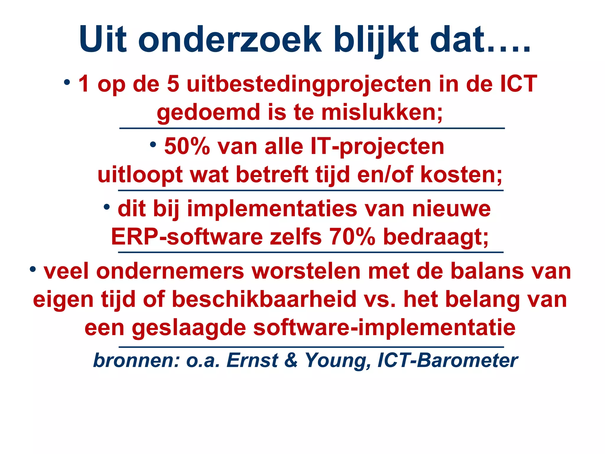 Uit onderzoek blijkt dat…. 1 op de 5 uitbestedingprojecten in de ICT gedoemd is te mislukken; 50% van alle IT-projecten  uitloopt wat betreft tijd en/of kosten; dit bij implementaties van nieuwe  ERP-software zelfs 70% bedraagt; veel ondernemers worstelen met de balans van eigen tijd of beschikbaarheid vs. het belang van een geslaagde software-implementatie ______________________________________________ ______________________________________________ ______________________________________________ bronnen: o.a. Ernst & Young, ICT-Barometer ______________________________________________ 
