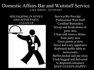 Domestic Affairs Bar and Waitstaff Service
                CALL TODAY: 214 535-6367
  SPECIALIZING IN SERVICE
     AND AFTER PARTY
         CLEAN-UP                   Services We Provide :

                                       Professional Wait Staff
                                         Certified Bartenders
                                       Set-up and break-down
                                             of party area
                               Clean and remove dishes from party area
                                         Greet guests at door
                                      Serve and carry appetizers
                                Replenish buffet table as nececessary
                                     Buffet packed and put away
                               Trash bagged and delivered to disposed
                                              containers
                                      KEEP GUESTS HAPPY!

                                           (INSURED)
                                    certified with NCTRCA
 