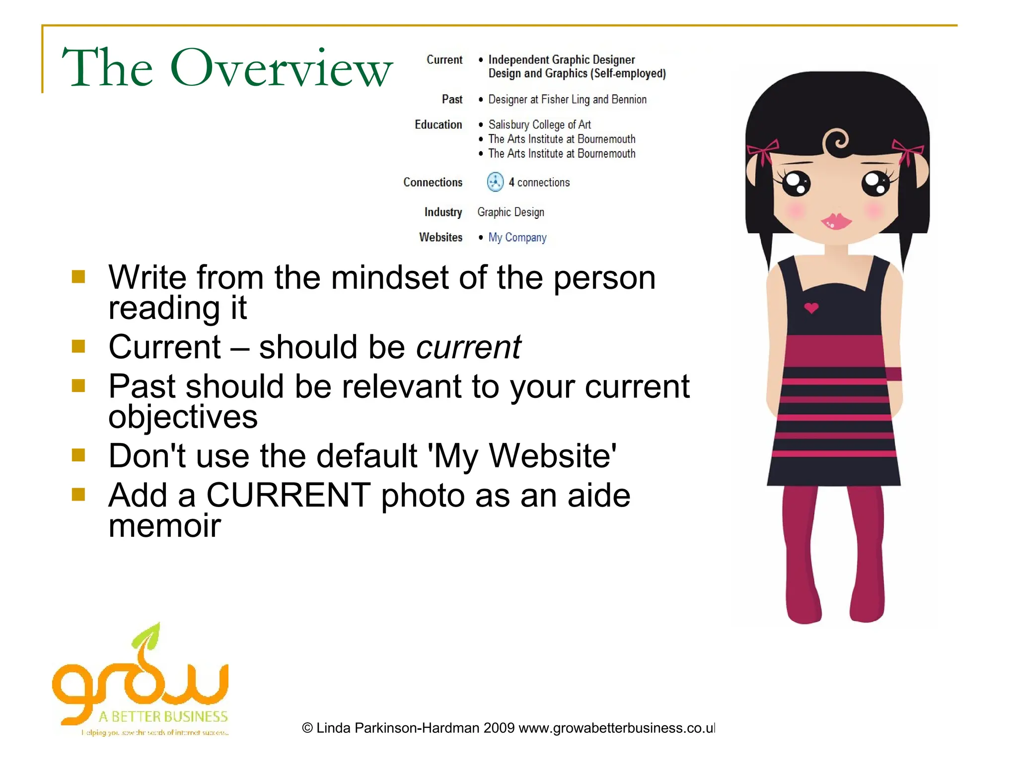 The Overview


   Write from the mindset of the person
    reading it
   Current – should be current
   Past should be relevant to your current
    objectives
   Don't use the default 'My Website'
   Add a CURRENT photo as an aide
    memoir




                 © Linda Parkinson-Hardman 2009 www.growabetterbusiness.co.uk
 