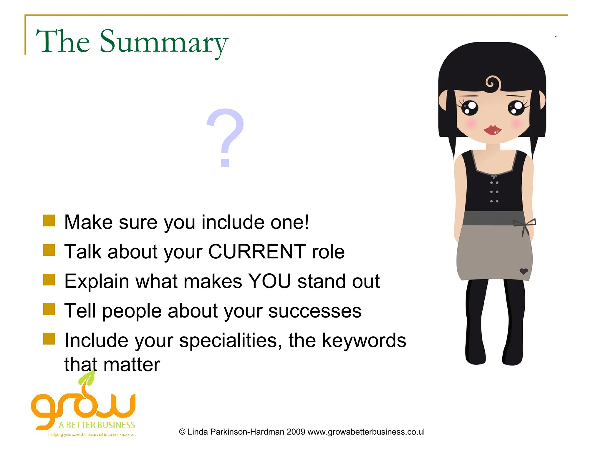 The Summary


                      ?
   Make sure you include one!
   Talk about your CURRENT role
   Explain what makes YOU stand out
   Tell people about your successes
   Include your specialities, the keywords
    that matter


                 © Linda Parkinson-Hardman 2009 www.growabetterbusiness.co.uk
 