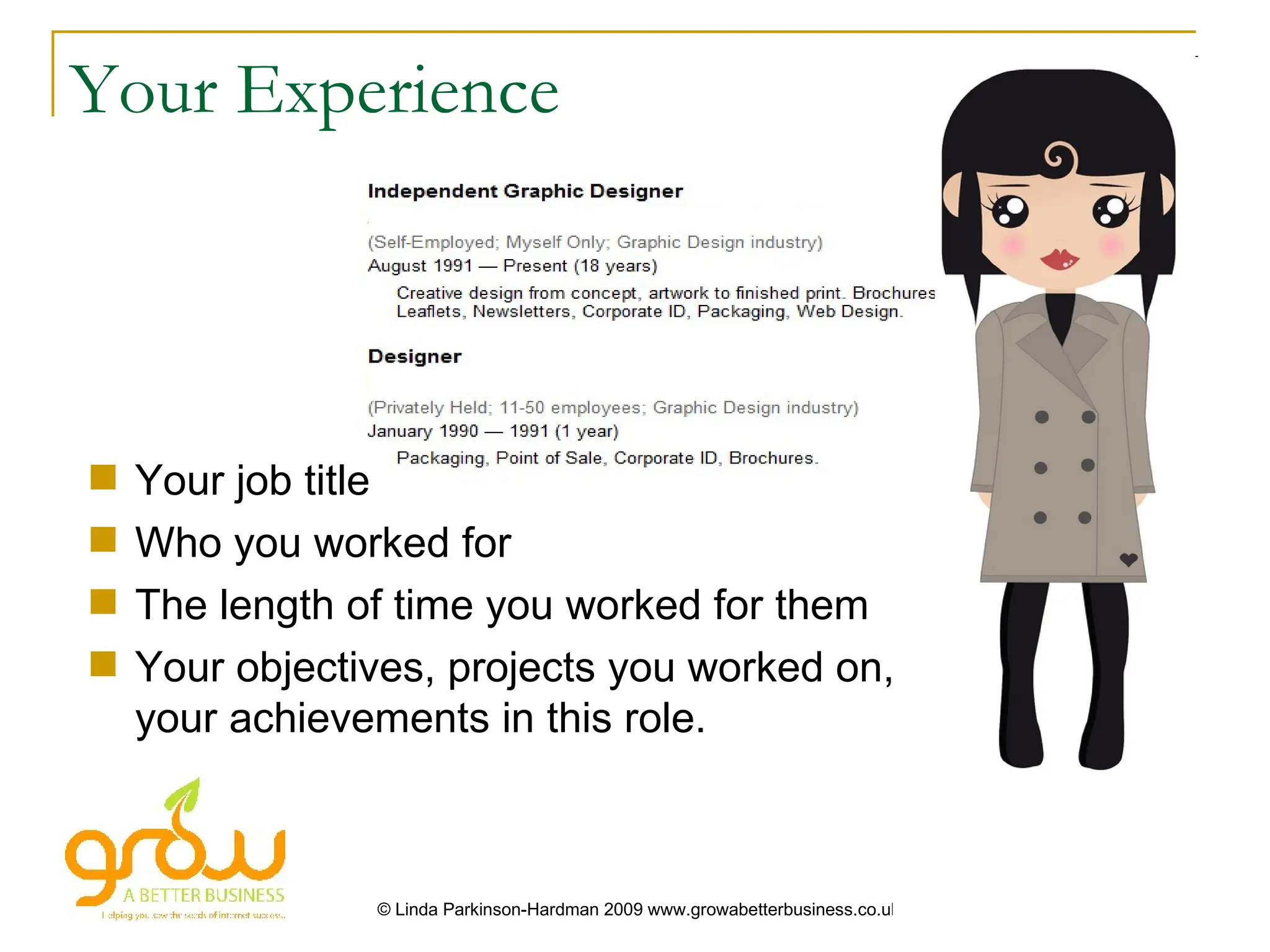 Your Experience




   Your job title
   Who you worked for
   The length of time you worked for them
   Your objectives, projects you worked on,
    your achievements in this role.



                © Linda Parkinson-Hardman 2009 www.growabetterbusiness.co.uk
 