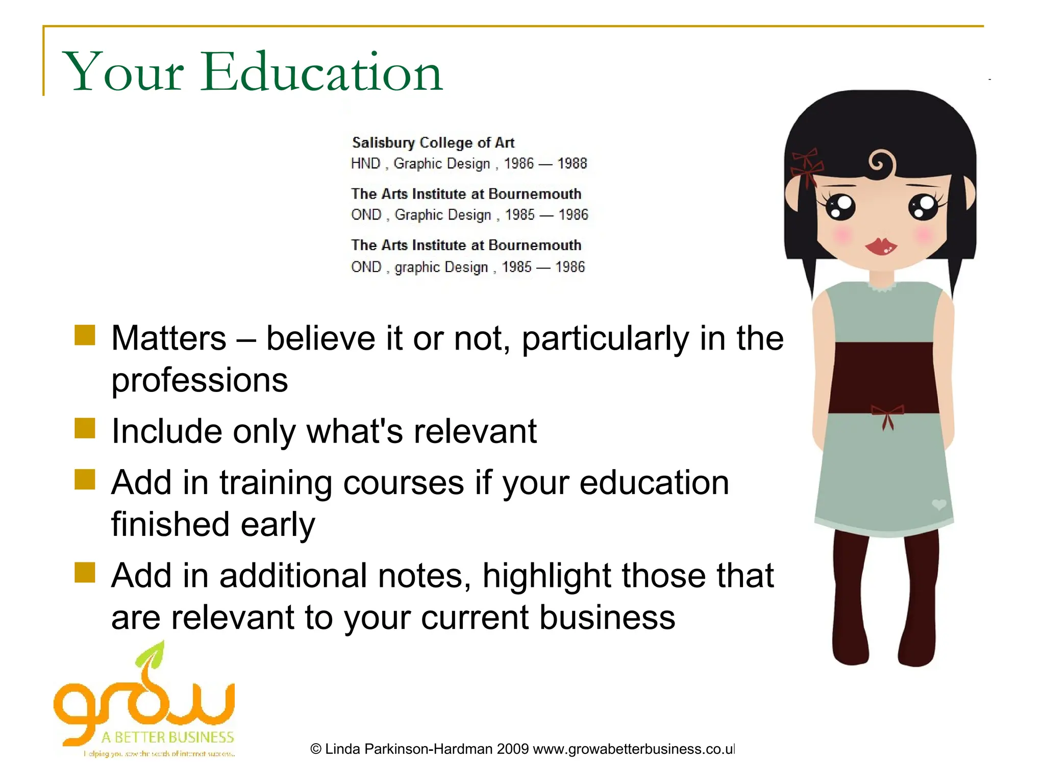 Your Education



 Matters – believe it or not, particularly in the
  professions
 Include only what's relevant
 Add in training courses if your education
  finished early
 Add in additional notes, highlight those that
  are relevant to your current business


                © Linda Parkinson-Hardman 2009 www.growabetterbusiness.co.uk
 