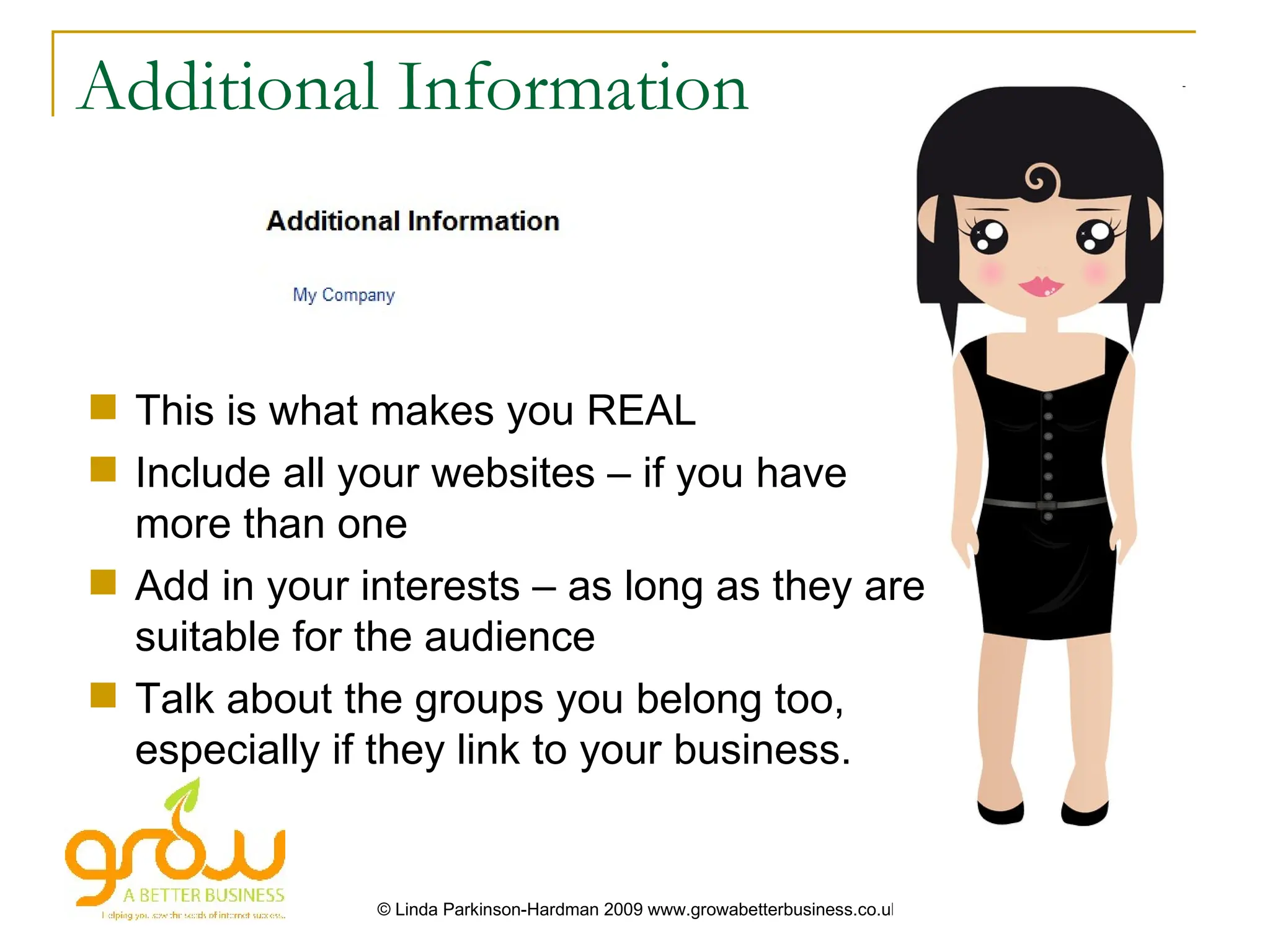 Additional Information



 This is what makes you REAL
 Include all your websites – if you have
  more than one
 Add in your interests – as long as they are
  suitable for the audience
 Talk about the groups you belong too,
  especially if they link to your business.


               © Linda Parkinson-Hardman 2009 www.growabetterbusiness.co.uk
 