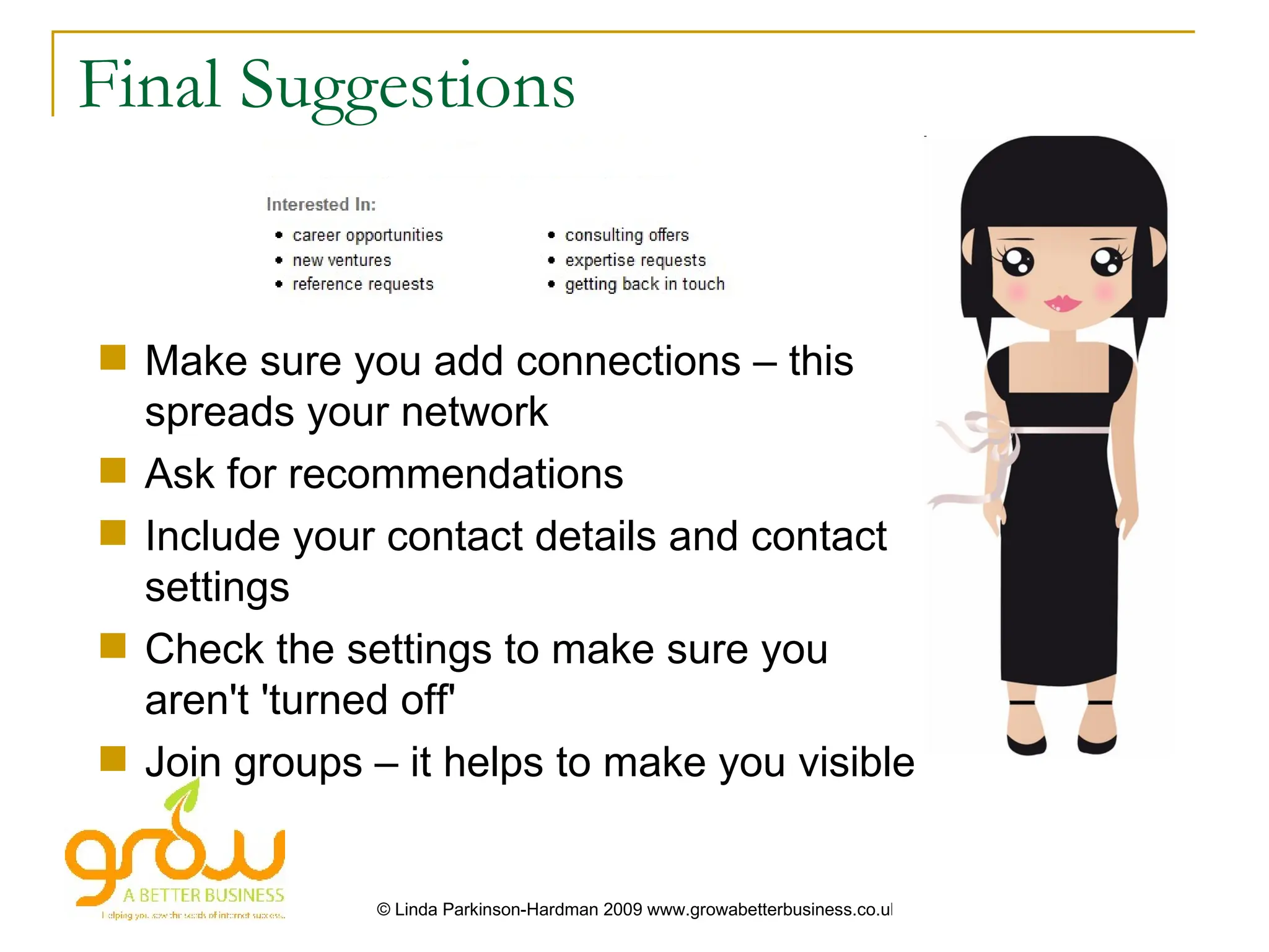 Final Suggestions


 Make sure you add connections – this
  spreads your network
 Ask for recommendations
 Include your contact details and contact
  settings
 Check the settings to make sure you
  aren't 'turned off'
 Join groups – it helps to make you visible


               © Linda Parkinson-Hardman 2009 www.growabetterbusiness.co.uk
 