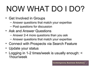 NOW WHAT DO I DO? Get Involved in Groups Answer questions that match your expertise Post questions for discussion Ask and Answer Questions Answer 2-4 more questions than you ask Answer questions that match your expertise Connect with Prospects via Search Feature Update your status Logging in 1-2 times/week is usually enough: < 1hour/week 