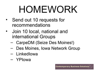 HOMEWORK Send out 10 requests for recommendations Join 10 local, national and international Groups CarpeDM (Seize Des Moines!) Des Moines, Iowa Network Group LinkedIowa YPIowa 